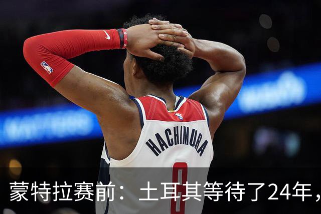 蒙特拉赛前：土耳其等待了24年，但24年没踢世界杯不是我们的责任